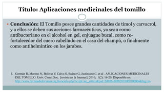 Título: Aplicaciones medicinales del tomillo
 Conclusión: El Tomillo posee grandes cantidades de timol y carvacrol,
y a ellos se deben sus acciones farmacéuticas, ya sean como
antibacteriano en el alcohol en gel, enjuague bucal, como re-
fortalecedor del cuero cabelludo en el caso del champú, o finalmente
como antihelmíntico en los jarabes.
1. Germán R, Moreno N, Bolívar V, Calvo S, Suárez G, Justiniano C, et al . APLICACIONES MEDICINALES
DEL TOMILLO. Univ. Cienc. Soc. [revista en la Internet]. 2010; 1(2): 16-20. Disponible en:
http://www.revistasbolivianas.org.bo/scielo.php?script=sci_arttext&pid=S8888-88882010000100004&lng=es.
 