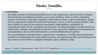 Título: Tomillo.
 Conclusión:
 El tomillo presenta actividad espasmolítica en las vías respiratorias y ejerce un efecto relajante
del músculo liso bronquial que justifica su uso como antitusivo. Tiene un efecto antiséptico
superior al del fenol y al del agua oxigenada. Actúa como un eficaz y seguro antitusígeno, limpia
las vías respiratorias, inhibie el crecimiento bacteriano y ejerce un efecto antiespasmódico sobre
éstas, debido a la suma de sus acciones expectorante, espasmolítica y antiséptica. Es
especialmente activo frente a Ankylostoma duodenale. En aplicación tópica, el aceite esencial es
rubefaciente. Además, especialmente el carvacrol tiene una acción inhibidora de la biosíntesis de
prostaglandinas. Tiene acción antirradicalar y un efecto débilmente estrogénico.
 Por sus propiedades antiespasmódica, expectorante y antiséptica, el tomillo está especialmente
indicado en el tratamiento de ciertas afecciones de las vías respiratorias altas, particularmente las
que cursan con tos irritativa, laringitis, bronquitis, asma, enfisema y gripe.
Tránsito L. Tomillo. Offarm [Internet]. 2006; 25(1): 74-77. Disponible en: https://www.elsevier.es/es-revista-offarm-4-
articulo-tomillo-13083626
 