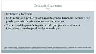 Contraindicaciones
 Embarazo y Lactancia
 Endometriosis y problemas del aparato genital femenino: debido a que
puede producir menstruaciones mas abundantes
 Tomar el sol después de ingerir la ruda por que sus aceites son
fototoxicos y pueden producir lesiones de piel.
Teresa Valenzuela Garcia. La Ruda una planta que la rodea el misterio [sede web]. Alejandro Rojas Espinoza; 2019-03-14 [Actualizada el 14 de marzo de 2019; acceso
el 31 de enero de 2020] Disponible en: http://www.radiorebelde.cu/consejos/la-ruda-una-planta-rodea-misterio-20190314/
 