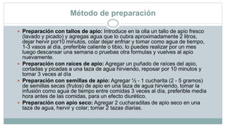 Método de preparación
 Preparación con tallos de apio: Introduce en la olla un tallo de apio fresco
(lavado y picado) y agregas agua que lo cubra aproximadamente 2 litros,
dejar hervir por10 minutos, colar dejar enfriar y tomar como agua de tiempo,
1-3 vasos al día, preferible caliente o tibio, lo puedes realizar por un mes
luego descansar una semana o pruebas otra formulas y vuelves al apio
nuevamente.
 Preparación con raíces de apio: Agregar un puñado de raíces del apio,
cortadas y picadas a una taza de agua hirviendo, reposar por 10 minutos y
tomar 3 veces al día
 Preparación con semillas de apio: Agregar ½ - 1 cucharita (2 - 5 gramos)
de semillas secas (frutos) de apio en una taza de agua hirviendo, tomar la
infusión como agua de tiempo entre comidas 3 veces al día, preferible media
hora antes de las comidas, para un efecto diurético.
 Preparación con apio seco: Agregar 2 cucharaditas de apio seco en una
taza de agua, hervir y colar; tomar 2 tazas diarias.
 