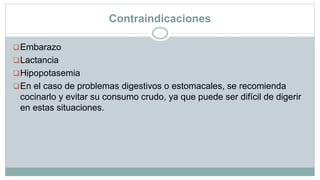 Contraindicaciones
Embarazo
Lactancia
Hipopotasemia
En el caso de problemas digestivos o estomacales, se recomienda
cocinarlo y evitar su consumo crudo, ya que puede ser difícil de digerir
en estas situaciones.
 