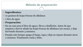 Método de preparación
 Ingredientes:
 10 gramos de hojas frescas de albahaca
 1 litro de agua
 Preparación:
 En un cazo pon el litro de agua y lleva a ebullición. Antes de que
empiece a hervir añade las hojas frescas de albahaca (no secas), y deja
hirviendo durante 3 minutos.
 Pasado este tiempo apaga el fuego, tapa y deja en reposo durante otros
2 minutos. Finalmente cuela y bebe.
 
