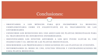 • O R I E N T A M O S A L O S M É D I C O S P A R A Q U E I N C O R P O R E N L A M E D I C I N A
C O M P L E M E N T A R I A C O M O U N C O A D Y U V A N T E E N E L T R A T A M I E N T O D E L A S
E N F E R M E D A D E S
• C O N O C I M O S L O S B E N E F I C I O S D E L U S O A D E C U A D O D E P L A N T A S M E D I C I N A L E S P A R A
E L T R A T A M I E N T O D E D I F E R E N T E S E N F E R M E D A D E S .
• I D E N T I F I C A M O S L O S E F E C T O S A D V E R S O S A L O S Q U E P U E D E L L E V A R E L U S O
I N A D E C U A D O Y E L A B U S O D E L A S P L A N T A S M E D I C I N A L E S .
• D E S C R I B I M O S L A S P R O P I E D A D E S E I N D I C A C I O N E S D E L A S P L A N T A S E N C U E S T I Ó N .
• D E T E R M I N A M O S E L M O D O D E U S O , E F E C T O S T Ó X I C O S Y C O N T R A I N D I C A C I O N E S D E
C A D A P L A N T A M E D I C I N A L .
Conclusiones:
 