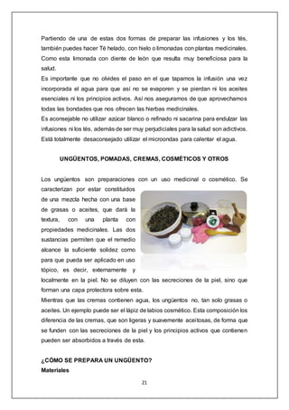 21
Partiendo de una de estas dos formas de preparar las infusiones y los tés,
también puedes hacer Té helado, con hielo o limonadas con plantas medicinales.
Como esta limonada con diente de león que resulta muy beneficiosa para la
salud.
Es importante que no olvides el paso en el que tapamos la infusión una vez
incorporada el agua para que así no se evaporen y se pierdan ni los aceites
esenciales ni los principios activos. Así nos aseguramos de que aprovechamos
todas las bondades que nos ofrecen las hierbas medicinales.
Es aconsejable no utilizar azúcar blanco o refinado ni sacarina para endulzar las
infusiones ni los tés, además de ser muy perjudiciales para la salud son adictivos.
Está totalmente desaconsejado utilizar el microondas para calentar el agua.
UNGÜENTOS, POMADAS, CREMAS, COSMÉTICOS Y OTROS
Los ungüentos son preparaciones con un uso medicinal o cosmético. Se
caracterizan por estar constituidos
de una mezcla hecha con una base
de grasas o aceites, que dará la
textura, con una planta con
propiedades medicinales. Las dos
sustancias permiten que el remedio
alcance la suficiente solidez como
para que pueda ser aplicado en uso
tópico, es decir, externamente y
localmente en la piel. No se diluyen con las secreciones de la piel, sino que
forman una capa protectora sobre esta.
Mientras que las cremas contienen agua, los ungüentos no, tan solo grasas o
aceites. Un ejemplo puede ser el lápiz de labios cosmético. Esta composición los
diferencia de las cremas, que son ligeras y suavemente aceitosas, de forma que
se funden con las secreciones de la piel y los principios activos que contienen
pueden ser absorbidos a través de esta.
¿CÓMO SE PREPARA UN UNGÜENTO?
Materiales
 