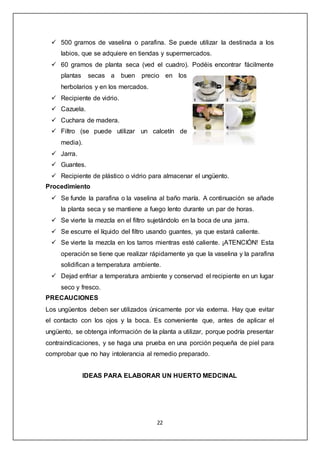 22
 500 gramos de vaselina o parafina. Se puede utilizar la destinada a los
labios, que se adquiere en tiendas y supermercados.
 60 gramos de planta seca (ved el cuadro). Podéis encontrar fácilmente
plantas secas a buen precio en los
herbolarios y en los mercados.
 Recipiente de vidrio.
 Cazuela.
 Cuchara de madera.
 Filtro (se puede utilizar un calcetín de
media).
 Jarra.
 Guantes.
 Recipiente de plástico o vidrio para almacenar el ungüento.
Procedimiento
 Se funde la parafina o la vaselina al baño maría. A continuación se añade
la planta seca y se mantiene a fuego lento durante un par de horas.
 Se vierte la mezcla en el filtro sujetándolo en la boca de una jarra.
 Se escurre el líquido del filtro usando guantes, ya que estará caliente.
 Se vierte la mezcla en los tarros mientras esté caliente. ¡ATENCIÓN! Esta
operación se tiene que realizar rápidamente ya que la vaselina y la parafina
solidifican a temperatura ambiente.
 Dejad enfriar a temperatura ambiente y conservad el recipiente en un lugar
seco y fresco.
PRECAUCIONES
Los ungüentos deben ser utilizados únicamente por vía externa. Hay que evitar
el contacto con los ojos y la boca. Es conveniente que, antes de aplicar el
ungüento, se obtenga información de la planta a utilizar, porque podría presentar
contraindicaciones, y se haga una prueba en una porción pequeña de piel para
comprobar que no hay intolerancia al remedio preparado.
IDEAS PARA ELABORAR UN HUERTO MEDCINAL
 
