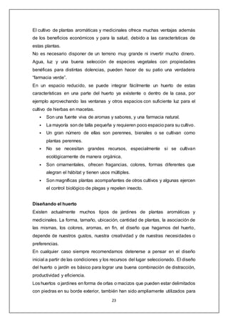 23
El cultivo de plantas aromáticas y medicinales ofrece muchas ventajas además
de los beneficios económicos y para la salud, debido a las características de
estas plantas.
No es necesario disponer de un terreno muy grande ni invertir mucho dinero.
Agua, luz y una buena selección de especies vegetales con propiedades
benéficas para distintas dolencias, pueden hacer de su patio una verdadera
“farmacia verde”.
En un espacio reducido, se puede integrar fácilmente un huerto de estas
características en una parte del huerto ya existente o dentro de la casa, por
ejemplo aprovechando las ventanas y otros espacios con suficiente luz para el
cultivo de hierbas en macetas.
 Son una fuente viva de aromas y sabores, y una farmacia natural.
 La mayoría son de talla pequeña y requieren poco espacio para su cultivo.
 Un gran número de ellas son perennes, bienales o se cultivan como
plantas perennes.
 No se necesitan grandes recursos, especialmente si se cultivan
ecológicamente de manera orgánica.
 Son ornamentales, ofrecen fragancias, colores, formas diferentes que
alegran el hábitat y tienen usos múltiples.
 Son magníficas plantas acompañantes de otros cultivos y algunas ejercen
el control biológico de plagas y repelen insecto.
Diseñando el huerto
Existen actualmente muchos tipos de jardines de plantas aromáticas y
medicinales. La forma, tamaño, ubicación, cantidad de plantas, la asociación de
las mismas, los colores, aromas, en fin, el diseño que hagamos del huerto,
depende de nuestros gustos, nuestra creatividad y de nuestras necesidades o
preferencias.
En cualquier caso siempre recomendamos detenerse a pensar en el diseño
inicial a partir de las condiciones y los recursos del lugar seleccionado. El diseño
del huerto o jardín es básico para lograr una buena combinación de distracción,
productividad y eficiencia.
Los huertos o jardines en forma de orlas o macizos que pueden estar delimitados
con piedras en su borde exterior, también han sido ampliamente utilizados para
 
