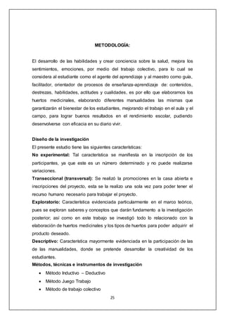 25
METODOLOGÍA:
El desarrollo de las habilidades y crear conciencia sobre la salud, mejora los
sentimientos, emociones, por medio del trabajo colectivo, para lo cual se
considera al estudiante como el agente del aprendizaje y al maestro como guía,
facilitador, orientador de procesos de enseñanza-aprendizaje de: contenidos,
destrezas, habilidades, actitudes y cualidades, es por ello que elaboramos los
huertos medicinales, elaborando diferentes manualidades las mismas que
garantizarán el bienestar de los estudiantes, mejorando el trabajo en el aula y el
campo, para lograr buenos resultados en el rendimiento escolar, pudiendo
desenvolverse con eficacia en su diario vivir.
Diseño de la investigación
El presente estudio tiene las siguientes características:
No experimental: Tal característica se manifiesta en la inscripción de los
participantes, ya que este es un número determinado y no puede realizarse
variaciones.
Transeccional (transversal): Se realizó la promociones en la casa abierta e
inscripciones del proyecto, esta se la realizo una sola vez para poder tener el
recurso humano necesario para trabajar el proyecto.
Exploratorio: Característica evidenciada particularmente en el marco teórico,
pues se exploran saberes y conceptos que darán fundamento a la investigación
posterior; así como en este trabajo se investigó todo lo relacionado con la
elaboración de huertos medicinales y los tipos de huertos para poder adquirir el
producto deseado.
Descriptivo: Característica mayormente evidenciada en la participación de las
de las manualidades, donde se pretende desarrollar la creatividad de los
estudiantes.
Métodos, técnicas e instrumentos de investigación
 Método Inductivo – Deductivo
 Método Juego Trabajo
 Método de trabajo colectivo
 