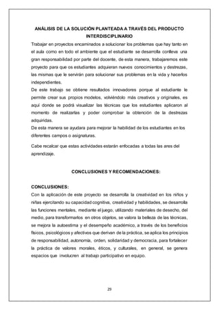 29
ANÁLISIS DE LA SOLUCIÓN PLANTEADA A TRAVÉS DEL PRODUCTO
INTERDISCIPLINARIO
Trabajar en proyectos encaminados a solucionar los problemas que hay tanto en
el aula como en todo el ambiente que el estudiante se desarrolla conlleva una
gran responsabilidad por parte del docente, de esta manera, trabajaremos este
proyecto para que os estudiantes adquieran nuevos conocimientos y destrezas,
las mismas que le servirán para solucionar sus problemas en la vida y hacerlos
independientes.
De este trabajo se obtiene resultados innovadores porque al estudiante le
permite crear sus propios modelos, volviéndolo más creativos y originales, es
aquí donde se podrá visualizar las técnicas que los estudiantes aplicaron al
momento de realizarlas y poder comprobar la obtención de la destrezas
adquiridas.
De esta manera se ayudara para mejorar la habilidad de los estudiantes en los
diferentes campos o asignaturas.
Cabe recalcar que estas actividades estarán enfocadas a todas las ares del
aprendizaje.
CONCLUSIONES Y RECOMENDACIONES:
CONCLUSIONES:
Con la aplicación de este proyecto se desarrolla la creatividad en los niños y
niñas ejercitando su capacidad cognitiva, creatividad y habilidades, se desarrolla
las funciones mentales, mediante el juego, utilizando materiales de desecho, del
medio, para transformarlos en otros objetos, se valora la belleza de las técnicas,
se mejora la autoestima y el desempeño académico, a través de los beneficios
físicos, psicológicos y afectivos que derivan de la práctica, se aplica los principios
de responsabilidad, autonomía, orden, solidaridad y democracia, para fortalecer
la práctica de valores morales, éticos, y culturales, en general, se genera
espacios que involucren al trabajo participativo en equipo.
 