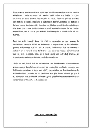 3
Este proyecto está encaminado a eliminar las diferentes enfermedades que los
estudiantes padecen, crear sus huertos medicinales, concienciar a ingerir
infusiones de estas plantas para mejorar su salud, crear sus propias macetas
con material reciclable, mediante la elaboración de manualidades con botellas y
llantas, ya que la elaboración de estas actividades permitirá a los estudiantes
que tener una nueva visión con respecto al aprovechamiento de las plantas
medicinales para su salud y el material reciclable para la construcción de sus
huertos.
Para que este proyecto logre los objetivos deseados se hará conocer la
información científica sobre los beneficios y propiedades de las diferentes
plantas medicinales que se van a cultivar, información que se encuentra
detallada en el marco teórico. También se va a crear las macetas con el material
que se haya reciclado, esto se lo hará como una actividad práctica qe
complementara el desarrollo integral de los estudiantes
Todas las actividades que se desarrollarán van encaminadas a solucionar los
problemas que de salud que presentan los estudiantes en el aula, a mejorar sus
habilidades creativas, a tener una visión más realista de las situaciones de
emprendimiento para mejorar su calidad de vida y la de sus familias, ya que si
no mantienen un cuerpo sano jamás se logrará que el estudiante este totalmente
concentrado en las actividades escolares.
TABLA DE CONTENIDOS
 