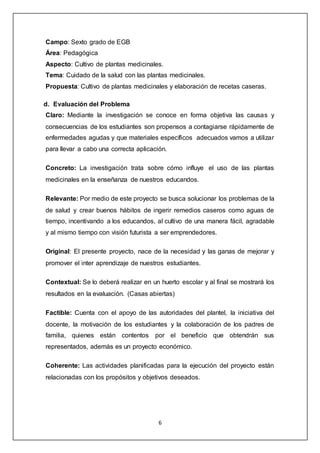 6
Campo: Sexto grado de EGB
Área: Pedagógica
Aspecto: Cultivo de plantas medicinales.
Tema: Cuidado de la salud con las plantas medicinales.
Propuesta: Cultivo de plantas medicinales y elaboración de recetas caseras.
d. Evaluación del Problema
Claro: Mediante la investigación se conoce en forma objetiva las causas y
consecuencias de los estudiantes son propensos a contagiarse rápidamente de
enfermedades agudas y que materiales específicos adecuados vamos a utilizar
para llevar a cabo una correcta aplicación.
Concreto: La investigación trata sobre cómo influye el uso de las plantas
medicinales en la enseñanza de nuestros educandos.
Relevante: Por medio de este proyecto se busca solucionar los problemas de la
de salud y crear buenos hábitos de ingerir remedios caseros como aguas de
tiempo, incentivando a los educandos, al cultivo de una manera fácil, agradable
y al mismo tiempo con visión futurista a ser emprendedores.
Original: El presente proyecto, nace de la necesidad y las ganas de mejorar y
promover el inter aprendizaje de nuestros estudiantes.
Contextual: Se lo deberá realizar en un huerto escolar y al final se mostrará los
resultados en la evaluación. (Casas abiertas)
Factible: Cuenta con el apoyo de las autoridades del plantel, la iniciativa del
docente, la motivación de los estudiantes y la colaboración de los padres de
familia, quienes están contentos por el beneficio que obtendrán sus
representados, además es un proyecto económico.
Coherente: Las actividades planificadas para la ejecución del proyecto están
relacionadas con los propósitos y objetivos deseados.
 