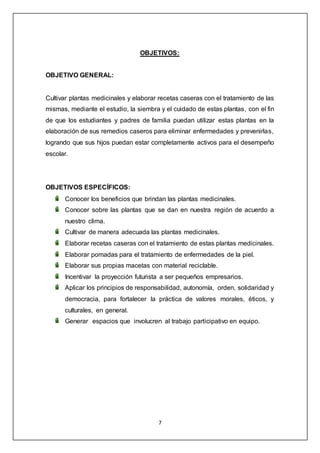 7
OBJETIVOS:
OBJETIVO GENERAL:
Cultivar plantas medicinales y elaborar recetas caseras con el tratamiento de las
mismas, mediante el estudio, la siembra y el cuidado de estas plantas, con el fin
de que los estudiantes y padres de familia puedan utilizar estas plantas en la
elaboración de sus remedios caseros para eliminar enfermedades y prevenirlas,
logrando que sus hijos puedan estar completamente activos para el desempeño
escolar.
OBJETIVOS ESPECÍFICOS:
Conocer los beneficios que brindan las plantas medicinales.
Conocer sobre las plantas que se dan en nuestra región de acuerdo a
nuestro clima.
Cultivar de manera adecuada las plantas medicinales.
Elaborar recetas caseras con el tratamiento de estas plantas medicinales.
Elaborar pomadas para el tratamiento de enfermedades de la piel.
Elaborar sus propias macetas con material reciclable.
Incentivar la proyección futurista a ser pequeños empresarios.
Aplicar los principios de responsabilidad, autonomía, orden, solidaridad y
democracia, para fortalecer la práctica de valores morales, éticos, y
culturales, en general.
Generar espacios que involucren al trabajo participativo en equipo.
 