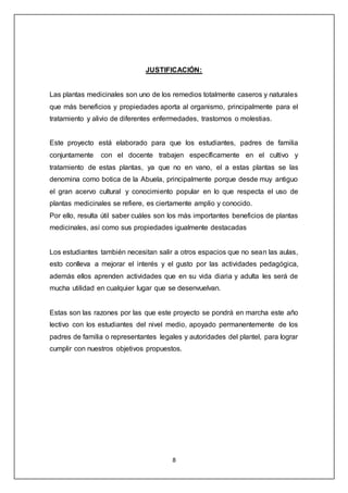 8
JUSTIFICACIÓN:
Las plantas medicinales son uno de los remedios totalmente caseros y naturales
que más beneficios y propiedades aporta al organismo, principalmente para el
tratamiento y alivio de diferentes enfermedades, trastornos o molestias.
Este proyecto está elaborado para que los estudiantes, padres de familia
conjuntamente con el docente trabajen específicamente en el cultivo y
tratamiento de estas plantas, ya que no en vano, el a estas plantas se las
denomina como botica de la Abuela, principalmente porque desde muy antiguo
el gran acervo cultural y conocimiento popular en lo que respecta el uso de
plantas medicinales se refiere, es ciertamente amplio y conocido.
Por ello, resulta útil saber cuáles son los más importantes beneficios de plantas
medicinales, así como sus propiedades igualmente destacadas
Los estudiantes también necesitan salir a otros espacios que no sean las aulas,
esto conlleva a mejorar el interés y el gusto por las actividades pedagógica,
además ellos aprenden actividades que en su vida diaria y adulta les será de
mucha utilidad en cualquier lugar que se desenvuelvan.
Estas son las razones por las que este proyecto se pondrá en marcha este año
lectivo con los estudiantes del nivel medio, apoyado permanentemente de los
padres de familia o representantes legales y autoridades del plantel, para lograr
cumplir con nuestros objetivos propuestos.
 