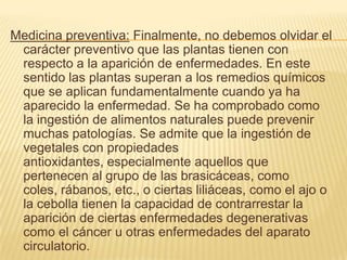 Medicina preventiva: Finalmente, no debemos olvidar el carácter preventivo que las plantas tienen con respecto a la aparición de enfermedades. En este sentido las plantas superan a los remedios químicos que se aplican fundamentalmente cuando ya ha aparecido la enfermedad. Se ha comprobado como la ingestión de alimentos naturales puede prevenir muchas patologías. Se admite que la ingestión de vegetales con propiedades antioxidantes, especialmente aquellos que pertenecen al grupo de las brasicáceas, como coles, rábanos, etc., o ciertas liliáceas, como el ajo o la cebolla tienen la capacidad de contrarrestar la aparición de ciertas enfermedades degenerativas como el cáncer u otras enfermedades del aparato circulatorio.