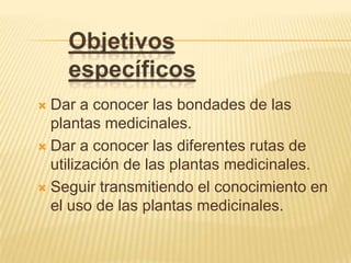 Objetivos específicosDar a conocer las bondades de las plantas medicinales.Dar a conocer las diferentes rutas de utilización de las plantas medicinales.Seguir transmitiendo el conocimiento en el uso de las plantas medicinales.