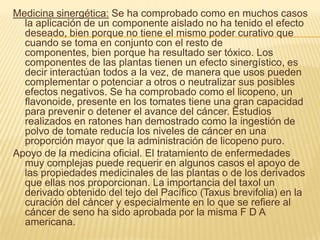Medicina sinergética: Se ha comprobado como en muchos casos la aplicación de un componente aislado no ha tenido el efecto deseado, bien porque no tiene el mismo poder curativo que cuando se toma en conjunto con el resto de componentes, bien porque ha resultado ser tóxico. Los componentes de las plantas tienen un efecto sinergístico, es decir interactúan todos a la vez, de manera que usos pueden complementar o potenciar a otros o neutralizar sus posibles efectos negativos. Se ha comprobado como el licopeno, un flavonoide, presente en los tomates tiene una gran capacidad para prevenir o detener el avance del cáncer. Estudios realizados en ratones han demostrado como la ingestión de polvo de tomate reducía los niveles de cáncer en una proporción mayor que la administración de licopeno puro. Apoyo de la medicina oficial. El tratamiento de enfermedades muy complejas puede requerir en algunos casos el apoyo de las propiedades medicinales de las plantas o de los derivados que ellas nos proporcionan. La importancia del taxol un derivado obtenido del tejo del Pacífico (Taxus brevifolia) en la curación del cáncer y especialmente en lo que se refiere al cáncer de seno ha sido aprobada por la misma F D A americana. 