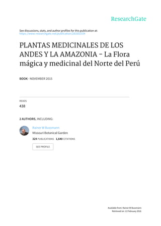 See	discussions,	stats,	and	author	profiles	for	this	publication	at:
https://www.researchgate.net/publication/283355334
PLANTAS	MEDICINALES	DE	LOS
ANDES	Y	LA	AMAZONIA	-	La	Flora
mágica	y	medicinal	del	Norte	del	Perú
BOOK	·	NOVEMBER	2015
READS
438
2	AUTHORS,	INCLUDING:
Rainer	W	Bussmann
Missouri	Botanical	Garden
324	PUBLICATIONS			1,640	CITATIONS			
SEE	PROFILE
Available	from:	Rainer	W	Bussmann
Retrieved	on:	13	February	2016
 