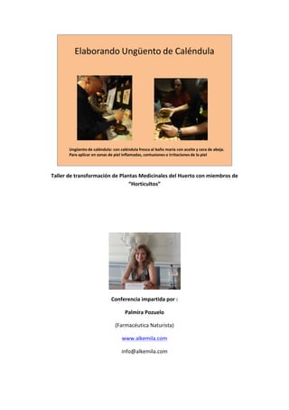 Elaborando	
  Ungüento	
  de	
  Caléndula




                 Ungüento	
  de	
  caléndula: con	
  caléndula	
  fresca	
  al	
  baño	
  maría	
  con	
  aceite	
  y	
  cera	
  de	
  abeja.
                 Para	
  aplicar	
  en	
  zonas	
  de	
  piel	
  inflamadas,	
  contusiones	
  o	
  irritaciones	
  de	
  la	
  piel

                                                                                                                                                	
  
       Taller	
  de	
  transformación	
  de	
  Plantas	
  Medicinales	
  del	
  Huerto	
  con	
  miembros	
  de	
  
                                                   “Horticultos”	
  

                                                                             	
  

                                                                             	
  

                                                                             	
  




                                                                                                          	
  
                                                  Conferencia	
  impartida	
  por	
  :	
  

                                                             Palmira	
  Pozuelo	
  	
  

                                                     (Farmacéutica	
  Naturista)	
  

                                                           www.alkemila.com	
  

                                                          info@alkemila.com	
  

	
  
 