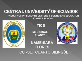 Central university of ecuador
 FACULTY OF PHILOSOPHY LETTERS Y SCIENCIENS EDUCATION
                   IDIOMAS SCHOOL


                      TICS
                   MEDICINAL
                    PLANTS

             NAME:SARA
                FLORES
         CURSE: CUARTO BILINGÜE
 