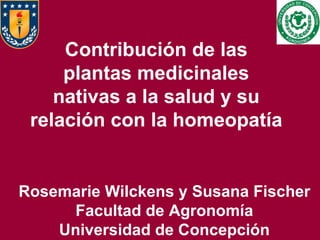 Contribución de las plantas medicinales nativas a la salud y su relación con la homeopatía Rosemarie Wilckens y Susana Fischer Facultad de Agronomía Universidad de Concepción 