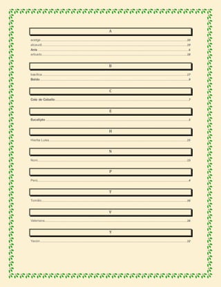 A
acelga....................................................................................................................................................................................10
alcaucil...................................................................................................................................................................................19
Anís .........................................................................................................................................................................................6
arbusto...................................................................................................................................................................................18
B
basílica..................................................................................................................................................................................17
Boldo.......................................................................................................................................................................................9
C
Cola de Caballo ....................................................................................................................................................................7
E
Eucalipto................................................................................................................................................................................5
H
Hierba Luisa..........................................................................................................................................................................15
N
Noni........................................................................................................................................................................................13
P
Perú..........................................................................................................................................................................................4
T
Tomillo...................................................................................................................................................................................16
V
Valeriana...............................................................................................................................................................................16
Y
Yacón.....................................................................................................................................................................................12
 