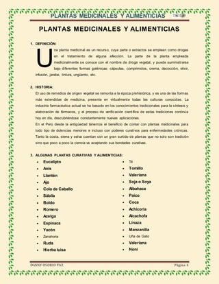 PLANTAS MEDICINALES Y ALIMENTICIAS
DANNY OSORIO PAZ Página 4
PLANTAS MEDICINALES Y ALIMENTICIAS
1. DEFINICIÓN:
na planta medicinal es un recurso, cuya parte o extractos se emplean como drogas
en el tratamiento de alguna afección. La parte de la planta empleada
medicinalmente se conoce con el nombre de droga vegetal, y puede suministrarse
bajo diferentes formas galénicas: cápsulas, comprimidos, crema, decocción, elixir,
infusión, jarabe, tintura, ungüento, etc.
2. HISTORIA:
El uso de remedios de origen vegetal se remonta a la época prehistórica, y es una de las formas
más extendidas de medicina, presente en virtualmente todas las culturas conocidas. La
industria farmacéutica actual se ha basado en los conocimientos tradicionales para la síntesis y
elaboración de fármacos, y el proceso de verificación científica de estas tradiciones continúa
hoy en día, descubriéndose constantemente nuevas aplicaciones.
En el Perú desde la antigüedad tenemos el beneficio de contar con plantas medicinales para
todo tipo de dolencias menores e incluso con poderes curativos para enfermedades crónicas.
Tanto la costa, sierra y selva cuentan con un gran surtido de plantas que no solo son tradición
sino que poco a poco la ciencia va aceptando sus bondades curativas.
3. ALGUNAS PLANTAS CURATIVAS Y ALIMENTICIAS:
 Eucalipto
 Anís
 Llantén
 Ajo
 Cola de Caballo
 Sábila
 Boldo
 Romero
 Acelga
 Espinaca
 Yacón
 Zanahoria
 Ruda
 Hierba luisa
 Té
 Tomillo
 Valeriana
 Soja o Soya
 Albahaca
 Paico
 Coca
 Achicoria
 Alcachofa
 Linaza
 Manzanilla
 Uña de Gato
 Valeriana
 Noni
U
 