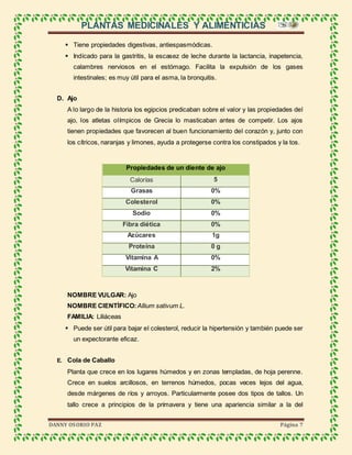 PLANTAS MEDICINALES Y ALIMENTICIAS
DANNY OSORIO PAZ Página 7
 Tiene propiedades digestivas, antiespasmódicas.
 Indicado para la gastritis, la escasez de leche durante la lactancia, inapetencia,
calambres nerviosos en el estómago. Facilita la expulsión de los gases
intestinales; es muy útil para el asma, la bronquitis.
D. Ajo
A lo largo de la historia los egipcios predicaban sobre el valor y las propiedades del
ajo, los atletas olímpicos de Grecia lo masticaban antes de competir. Los ajos
tienen propiedades que favorecen al buen funcionamiento del corazón y, junto con
los cítricos, naranjas y limones, ayuda a protegerse contra los constipados y la tos.
Propiedades de un diente de ajo
Calorías 5
Grasas 0%
Colesterol 0%
Sodio 0%
Fibra diética 0%
Azúcares 1g
Proteína 0 g
Vitamina A 0%
Vitamina C 2%
NOMBRE VULGAR: Ajo
NOMBRE CIENTÍFICO: Allium sativum L.
FAMILIA: Liliáceas
 Puede ser útil para bajar el colesterol, reducir la hipertensión y también puede ser
un expectorante eficaz.
E. Cola de Caballo
Planta que crece en los lugares húmedos y en zonas templadas, de hoja perenne.
Crece en suelos arcillosos, en terrenos húmedos, pocas veces lejos del agua,
desde márgenes de ríos y arroyos. Particularmente posee dos tipos de tallos. Un
tallo crece a principios de la primavera y tiene una apariencia similar a la del
 