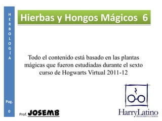 H
 E
 R
       Hierbas y Hongos Mágicos 6
 B
 O
 L
 O
 G
 Í
 A         Todo el contenido está basado en las plantas
          mágicas que fueron estudiadas durante el sexto
               curso de Hogwarts Virtual 2011-12



Pag.

 0
       Prof.   Josemb
 