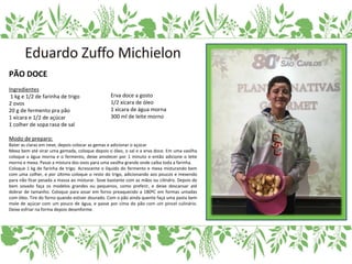 PÃO DOCE
Ingredientes
1 kg e 1/2 de farinha de trigo
2 ovos
20 g de fermento pra pão
1 xícara e 1/2 de açúcar
1 colher de sopa rasa de sal
Modo de preparo:
Bater as claras em neve, depois colocar as gemas e adicionar o açúcar
Mexa bem até virar uma gemada, coloque depois o óleo, o sal e a erva doce. Em uma vasilha
coloque a água morna e o fermento, deixe amolecer por 1 minuto e então adicione o leite
morno e mexa. Passe a mistura dos ovos para uma vasilha grande onde caiba toda a farinha.
Coloque 1 kg de farinha de trigo. Acrescente o líquido do fermento e mexa misturando bem
com uma colher, e por último coloque o resto do trigo, adicionando aos poucos e mexendo
para não ficar pesada a massa ao misturar. Sove bastante com as mãos ou cilindro. Depois de
bem sovado faça os modelos grandes ou pequenos, como preferir, e deixe descansar até
dobrar de tamanho. Coloque para assar em forno preaquecido a 180ºC em formas untadas
com óleo. Tire do forno quando estiver dourado. Com o pão ainda quente faça uma pasta bem
mole de açúcar com um pouco de água, e passe por cima do pão com um pincel culinário.
Deixe esfriar na forma depois desenforme.
Erva doce a gosto
1/2 xícara de óleo
1 xícara de água morna
300 ml de leite morno
 