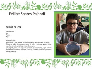 CHIMIA DE UVA
Ingredientes:
Uva
Açúcar
Água
Modo de fazer:
Após colher a uva, separar os grãos do cacho, lavar em água corrente.
Colocar os grãos dentro de um tacho de cobre e misturar água, e deixar
cozinhar durante uma hora, mexendo sempre.
Em seguida, coar para separar as cascas e as sementes, após colocar
novamente no tacho e adicionar o açúcar. Cozinhar por mais 40 minutos
e esperar esfriar.
 