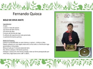 BOLO DE ERVA MATE
Ingredientes:
4 ovos.
1 xícara e meia de açúcar.
1/2 xícara de leite morno.
1/2 xícara de óleo.
2 xícaras de farinha de trigo.
5 colheres de sopa de erva mate peneirada.
1 sachê de fermento químico.
Modo de Preparo:
Colocar no liquidificador os ovos inteiros, o açúcar , o leite e o óleo.
Depois coloque em uma tigela onde está a erva mate e a farinha de trigo
peneiradas e misturadas.
Misture tudo por 5 minutos batendo bem.
Por último coloque o fermento químico.
Coloque a massa em uma forma untada e leve ao forno preaquecido por
meia hora, fogo baixo entre 180° e 200°C.
 