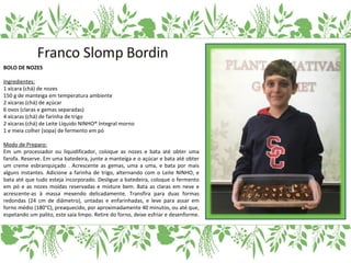BOLO DE NOZES
Ingredientes:
1 xícara (chá) de nozes
150 g de manteiga em temperatura ambiente
2 xícaras (chá) de açúcar
6 ovos (claras e gemas separadas)
4 xícaras (chá) de farinha de trigo
2 xícaras (chá) de Leite Líquido NINHO® Integral morno
1 e meia colher (sopa) de fermento em pó
Modo de Preparo:
Em um processador ou liquidificador, coloque as nozes e bata até obter uma
farofa. Reserve. Em uma batedeira, junte a manteiga e o açúcar e bata até obter
um creme esbranquiçado . Acrescente as gemas, uma a uma, e bata por mais
alguns instantes. Adicione a farinha de trigo, alternando com o Leite NINHO, e
bata até que tudo esteja incorporado. Desligue a batedeira, coloque o fermento
em pó e as nozes moídas reservadas e misture bem. Bata as claras em neve e
acrescente-as à massa mexendo delicadamente. Transfira para duas formas
redondas (24 cm de diâmetro), untadas e enfarinhadas, e leve para assar em
forno médio (180°C), preaquecido, por aproximadamente 40 minutos, ou até que,
espetando um palito, este saia limpo. Retire do forno, deixe esfriar e desenforme.
 