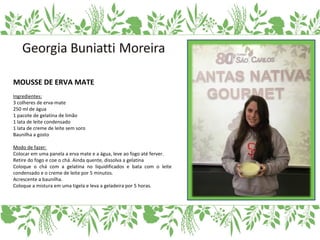 MOUSSE DE ERVA MATE
Ingredientes:
3 colheres de erva-mate
250 ml de água
1 pacote de gelatina de limão
1 lata de leite condensado
1 lata de creme de leite sem soro
Baunilha a gosto
Modo de fazer:
Colocar em uma panela a erva mate e a água, leve ao fogo até ferver.
Retire do fogo e coe o chá. Ainda quente, dissolva a gelatina
Coloque o chá com a gelatina no liquidificados e bata com o leite
condensado e o creme de leite por 5 minutos.
Acrescente a baunilha.
Coloque a mistura em uma tigela e leva a geladeira por 5 horas.
 