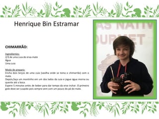 CHIMARRÃO:
Ingredientes:
2/3 de uma cuia de erva-mate
Água
Uma cuia
Modo de preparo:
Encha dois terços de uma cuia (vasilha onde se toma o chimarrão) com o
mate.
Depois,faça um montinho em um dos lados da cuia e jogue água morna ou
quente até a boca.
Espere 5 minutos antes de beber para dar tempo da erva inchar. O primeiro
gole deve ser cuspido pois sempre vem com um pouco do pó do mate.
 