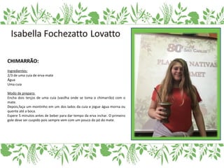 CHIMARRÃO:
Ingredientes:
2/3 de uma cuia de erva-mate
Água
Uma cuia
Modo de preparo:
Encha dois terços de uma cuia (vasilha onde se toma o chimarrão) com o
mate.
Depois,faça um montinho em um dos lados da cuia e jogue água morna ou
quente até a boca.
Espere 5 minutos antes de beber para dar tempo da erva inchar. O primeiro
gole deve ser cuspido pois sempre vem com um pouco do pó do mate.
 