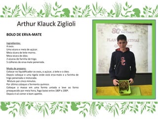 BOLO DE ERVA-MATE
Ingredientes:
4 ovos.
Uma xícara e meia de açúcar.
Meia xícara de leite morno.
Meia xícara de óleo.
2 xícaras de farinha de trigo.
5 colheres de erva-mate peneirada.
Modo de preparo:
Colocar no liquidificador os ovos, o açúcar, o leite e o óleo.
Depois coloque e uma tigela onde está erva-mate e a farinha de
trigo peneirada e misturada.
Misture por cinco minutos.
Por último coloque o fermento químico.
Coloque a massa em uma forma untada e leve ao forno
preaquecido por meia hora, fogo baixo entre 180º e 200º.
Depois é só comer e bom apetite.
 