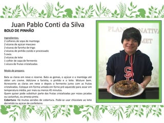 BOLO DE PINHÃO
Ingredientes:
2 colheres de sopa de manteiga
2 xícaras de açúcar mascavo
2 xícaras de farinha de trigo
2 xícaras de pinhão cozido e processado
5 ovos
2 xícaras de leite
1 colher de sopa de fermento
1 xícara de frutas cristalizadas
Modo de preparo:
Bata as claras em neve e reserve. Bata as gemas, o açúcar e a manteiga até
obter um creme. Adicione a farinha, o pinhão e o leite. Misture bem.
Acrescente as claras em neve e depois o fermento junto com as frutas
cristalizadas. Coloque em forma untada em forno pré-aquecido para assar em
temperatura média, por mais ou menos 45 minutos.
Quem quiser pode substituir parte das frutas cristalizadas por nozes picadas
ou castanhas, ou ameixa preta.
Cobertura: Há muitas versões de cobertura. Pode-se usar chocolate ao leite
derretido ou açúcar de confeiteiro.
 