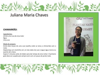 CHIMARRÃO:
Ingredientes:
2/3 de uma cuia de erva-mate
Água
Uma cuia
Modo de preparo:
Encha dois terços de uma cuia (vasilha onde se toma o chimarrão) com o
mate.
Depois,faça um montinho em um dos lados da cuia e jogue água morna ou
quente até a boca.
Espere 5 minutos antes de beber para dar tempo da erva inchar. O primeiro
gole deve ser cuspido pois sempre vem com um pouco do pó do mate.
 