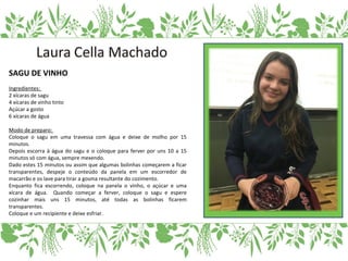 SAGU DE VINHO
Ingredientes:
2 xícaras de sagu
4 xícaras de vinho tinto
Açúcar a gosto
6 xícaras de água
Modo de preparo:
Coloque o sagu em uma travessa com água e deixe de molho por 15
minutos.
Depois escorra à água do sagu e o coloque para ferver por uns 10 a 15
minutos só com água, sempre mexendo.
Dado estes 15 minutos ou assim que algumas bolinhas começarem a ficar
transparentes, despeje o conteúdo da panela em um escorredor de
macarrão e os lave para tirar a gosma resultante do cozimento.
Enquanto fica escorrendo, coloque na panela o vinho, o açúcar e uma
xícara de água. Quando começar a ferver, coloque o sagu e espere
cozinhar mais uns 15 minutos, até todas as bolinhas ficarem
transparentes.
Coloque e um recipiente e deixe esfriar.
 