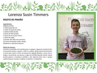 RISOTO DE PINHÃO
Ingredientes:
200g de pinhão;
1 colher(sopa) de sal;
1 colher de sopa de azeite;
1 cebola média picada;
1 dente de alho picado;
1 xícara de arroz para risoto;
1 cálice de pinga;
1 tomate sem pele com semente;
1/2 xícara de queijo coalho ralado;
Cebolinha e salsa para decorar;
Modo de preparo:
Cozinhar os pinhões com sal,descascar e separar a água do cozimento.Em
uma panela colocar o azeite, o alho e a cebola, deixar dourar.Acrescentar
o arroz para risoto e fritar um pouco.Em seguida flambar o arroz com a
pinga e acrescentar aos poucos a água do pinhão.Quando estiver quase
pronto,colocar o tomate,os pinhões e dar aliga do risoto com o queijo
coalho.Colocar no prato e salpicar a salsinha e a cebolinha.
 