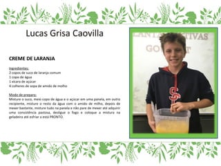 CREME DE LARANJA
Ingredientes:
2 copos de suco de laranja comum
1 copo de água
1 xícara de açúcar
4 colheres de sopa de amido de molho
Modo de preparo:
Misture o suco, meio copo de água e o açúcar em uma panela, em outro
recipiente, misture o resto da água com o amido de milho, depois de
mexer bastante, misture tudo na panela e não pare de mexer até adquirir
uma consistência pastosa, desligue o fogo e coloque a mistura na
geladeira até esfriar a está PRONTO.
 