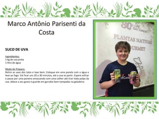 SUCO DE UVA
Ingredientes:
1 kg de uva preta
1 litro de água
Modo de Preparo:
Retire as uvas dos talos e lave bem. Coloque em uma panela com a água e
leve ao fogo. Vai ficar uns 20 a 30 minutos, até a uva se partir. Espere esfriar
e passe por uma peneira amassando com uma colher até tirar toda polpa da
uva. Adoce a seu gosto e guarde em garrafas bem tampadas na geladeira.
 