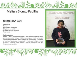 PUDIM DE ERVA-MATE
Ingredientes:
3 ovos
1 lata de leite condensado
200 g de creme de leite
3 colheres de pó de erva-mate
Açúcar cristal
Modo de preparo:
Peneire a erva e aproveite o pó verde e fino. Os ramos retornam para o
pote de chimarrão. Coloque 6 colheres de açúcar cristal na forma e
caramelize diretamente na chama do fogão em fogo por baixo. Liquidifique
os ovos, leite condensado, creme de leite e a erva-mate. Derrame a massa
na forma e cubra com papel- alumínio e asse em banho-maria com água
fervente em forno médio.
 