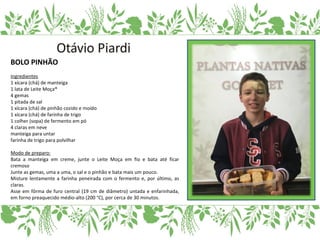 BOLO PINHÃO
Ingredientes
1 xícara (chá) de manteiga
1 lata de Leite Moça®
4 gemas
1 pitada de sal
1 xícara (chá) de pinhão cozido e moído
1 xícara (chá) de farinha de trigo
1 colher (sopa) de fermento em pó
4 claras em neve
manteiga para untar
farinha de trigo para polvilhar
Modo de preparo:
Bata a manteiga em creme, junte o Leite Moça em fio e bata até ficar
cremoso
Junte as gemas, uma a uma, o sal e o pinhão e bata mais um pouco.
Misture lentamente a farinha peneirada com o fermento e, por último, as
claras.
Asse em fôrma de furo central (19 cm de diâmetro) untada e enfarinhada,
em forno preaquecido médio-alto (200 °C), por cerca de 30 minutos.
 