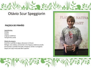 PAÇOCA DE PINHÃO
Ingredientes:
Pinhão
Cebola
Linguiça calabresa
Temperinho verde
Modo de preparo:
Cozinhar o pinhão na água, descascar e triturar.
Refogar uma cebola, acrescentar uma linguiça calabresa picada.
Acrescentar o pinhão triturado, temperos verdes e sal agosto.
Depois de tudo misturado.Bom apetite!
 