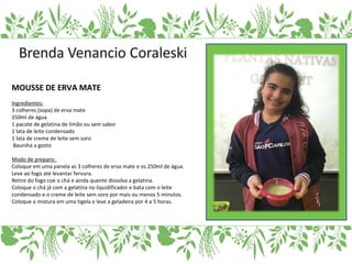 MOUSSE DE ERVA MATE
Ingredientes:
3 colheres (sopa) de erva mate
250ml de água
1 pacote de gelatina de limão ou sem sabor
1 lata de leite condensado
1 lata de creme de leite sem soro
Bauniha a gosto
Modo de preparo:
Coloque em uma panela as 3 colheres de erva mate e os 250ml de água.
Leve ao fogo até levantar fervura.
Retire do fogo coe o chá e ainda quente dissolva a gelatina.
Coloque o chá já com a gelatina no liquidificador e bata com o leite
condensado e o creme de leite sem soro por mais ou menos 5 minutos.
Coloque a mistura em uma tigela e leve a geladeira por 4 a 5 horas.
 