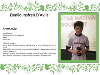 CHIMARRÃO:
Ingredientes:
2/3 de uma cuia de erva-mate
Água
Uma cuia
Modo de preparo:
Encha dois terços de uma cuia (vasilha onde se toma o chimarrão) com o
mate.
Depois,faça um montinho em um dos lados da cuia e jogue água morna ou
quente até a boca.
Espere 5 minutos antes de beber para dar tempo da erva inchar. O primeiro
gole deve ser cuspido pois sempre vem com um pouco do pó do mate.
 