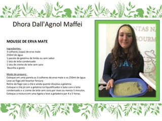 MOUSSE DE ERVA MATE
Ingredientes:
3 colheres (sopa) de erva mate
250ml de água
1 pacote de gelatina de limão ou sem sabor
1 lata de leite condensado
1 lata de creme de leite sem soro
Bauniha a gosto
Modo de preparo:
Coloque em uma panela as 3 colheres de erva mate e os 250ml de água.
Leve ao fogo até levantar fervura.
Retire do fogo coe o chá e ainda quente dissolva a gelatina.
Coloque o chá já com a gelatina no liquidificador e bata com o leite
condensado e o creme de leite sem soro por mais ou menos 5 minutos.
Coloque a mistura em uma tigela e leve a geladeira por 4 a 5 horas.
 