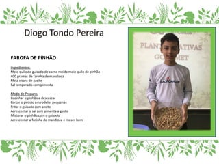 FAROFA DE PINHÃO
Ingredientes:
Meio quilo de guisado de carne moída meio quilo de pinhão
400 gramas de farinha de mandioca
Meia xícara de azeite
Sal temperado com pimenta
Modo de Preparo:
Cozinhar o pinhão e descascar
Cortar o pinhão em rodelas pequenas
Fritar o guisado com azeite
Acrescentar o sal com pimenta a gosto
Misturar o pinhão com o guisado
Acrescentar a farinha de mandioca e mexer bem
 