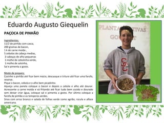 PAÇOCA DE PINHÃO
Ingredientes:
11/2 de pinhão com casca,
200 gramas de bacon,
1 k de carne moída ,
5 cebolas de cabeça medias,
2 cabeças de alho pequenas
1 molhe de cebolinha verde,
1 molhe de salsinha,
Sal e pimenta a gosto.
Modo de preparo:
Cozinhe o pinhão até ficar bem macio, descasque e triture até ficar uma farofa,
reserve.
Pique o bacon, cebola e o alho bem picadinho.
Aqueça uma panela coloque o bacon e depois a cebola e alho até dourar.
Acrescente a carne moída e vá fritando até ficar tudo bem cozido e dourado
sem deixar criar água, coloque sal e pimenta a gosto. Por último coloque a
farofa de pinhão e os temperos verdes.
Sirva com arroz branco e salada de folhas verde como agrião, rúcula e alface
americana.
 