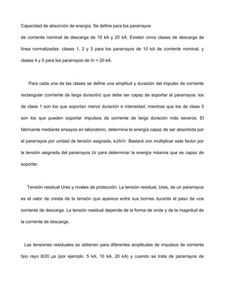 Capacidad de absorción de energía. Se define para los pararrayos
de corriente nominal de descarga de 10 kA y 20 kA. Existen cinco clases de descarga de
línea normalizadas: clases 1, 2 y 3 para los pararrayos de 10 kA de corriente nominal, y
clases 4 y 5 para los pararrayos de In = 20 kA.
Para cada una de las clases se define una amplitud y duración del impulso de corriente
rectangular (corriente de larga duración) que debe ser capaz de soportar el pararrayos: los
de clase 1 son los que soportan menor duración e intensidad, mientras que los de clase 5
son los que pueden soportar impulsos de corriente de larga duración más severos. El
fabricante mediante ensayos en laboratorio, determina la energía capaz de ser absorbida por
el pararrayos por unidad de tensión asignada, kJ/kVr. Bastará con multiplicar este factor por
la tensión asignada del pararrayos Ur para determinar la energía máxima que es capaz de
soportar.
Tensión residual Ures y niveles de protección. La tensión residual, Ures, de un pararrayos
es el valor de cresta de la tensión que aparece entre sus bornes durante el paso de una
corriente de descarga. La tensión residual depende de la forma de onda y de la magnitud de
la corriente de descarga.
Las tensiones residuales se obtienen para diferentes amplitudes de impulsos de corriente
tipo rayo 8/20 μs (por ejemplo. 5 kA, 10 kA, 20 kA) y cuando se trata de pararrayos de
 